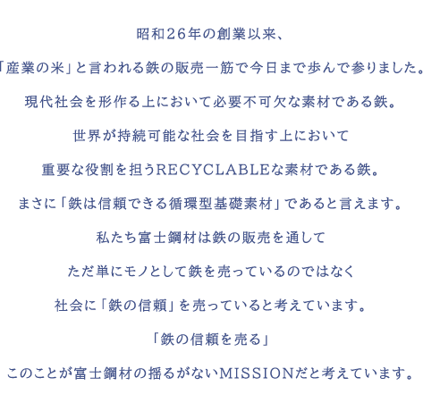 昭和26年の創業以来、「産業の米」と言われる鉄の販売一筋で今日まで歩んで参りました。現代社会を形作る上において必要不可欠な素材である鉄。世界が持続可能な社会を目指す上において重要な役割を担うRECYCLABLEな素材である鉄。まさに「鉄は信頼できる循環型基礎素材」であると言えます。私たち富士鋼材は鉄の販売を通してただ単にモノとして鉄を売っているのではなく社会に「鉄の信頼」を売っていると考えています。「鉄の信頼を売る」このことが富士鋼材の揺るがないMISSIONだと考えています。